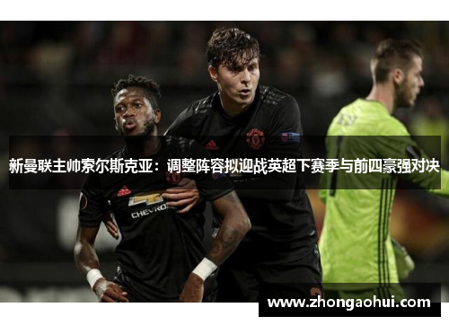 新曼联主帅索尔斯克亚：调整阵容拟迎战英超下赛季与前四豪强对决