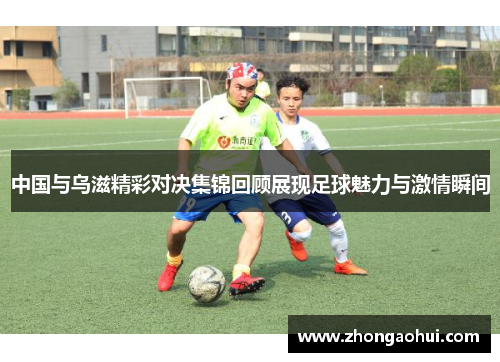 中国与乌滋精彩对决集锦回顾展现足球魅力与激情瞬间
