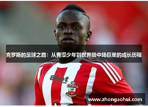 克罗斯的足球之路：从青涩少年到世界级中场巨星的成长历程
