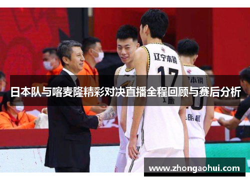 日本队与喀麦隆精彩对决直播全程回顾与赛后分析
